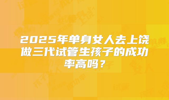 2025年单身女人去上饶做三代试管生孩子的成功率高吗?