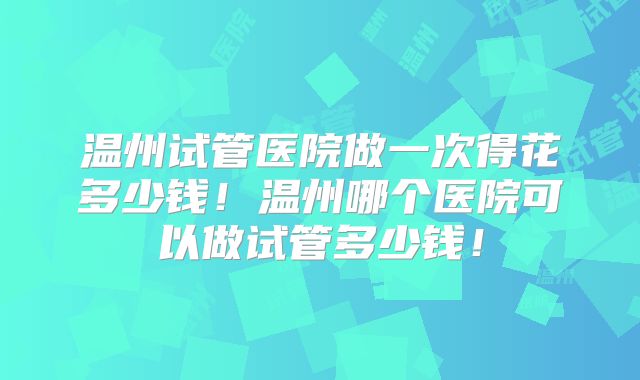温州试管医院做一次得花多少钱！温州哪个医院可以做试管多少钱！