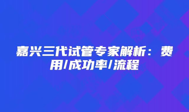 嘉兴三代试管专家解析:费用/成功率/流程