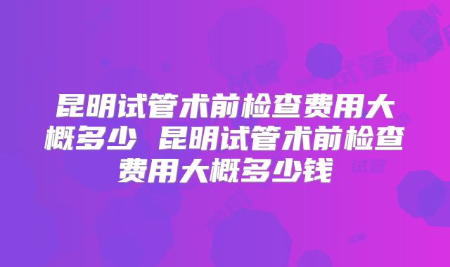 昆明试管术前检查费用大概多少 昆明试管术前检查费用大概多少钱