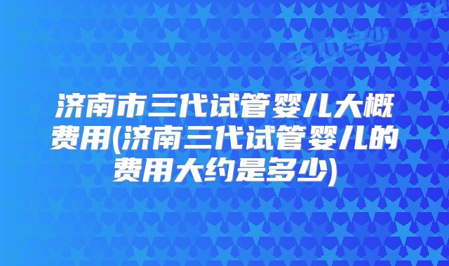 济南市三代试管婴儿大概费用(济南三代试管婴儿的费用大约是多少)