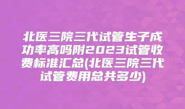 北医三院三代试管生子成功率高吗附2023试管收费标准汇总(北医三院三代试管费用总共多少)