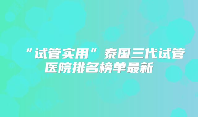 “试管实用”泰国三代试管医院排名榜单最新