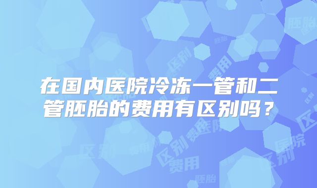 在国内医院冷冻一管和二管胚胎的费用有区别吗？