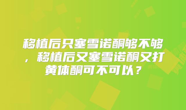 移植后只塞雪诺酮够不够，移植后又塞雪诺酮又打黄体酮可不可以？