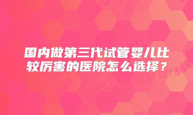 国内做第三代试管婴儿比较厉害的医院怎么选择？