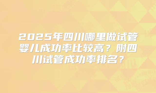 2025年四川哪里做试管婴儿成功率比较高？附四川试管成功率排名？