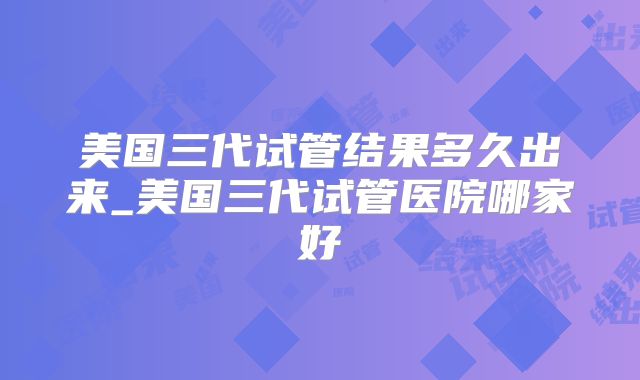 美国三代试管结果多久出来_美国三代试管医院哪家好