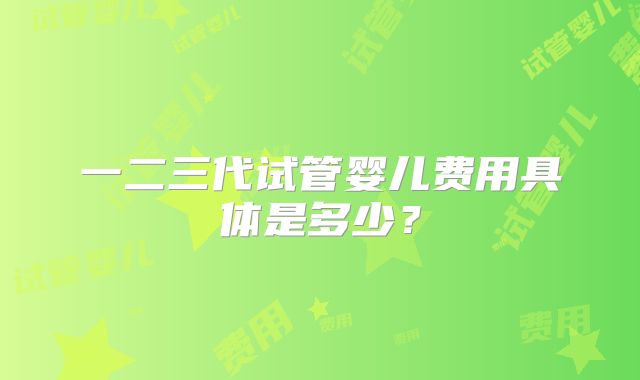 一二三代试管婴儿费用具体是多少？