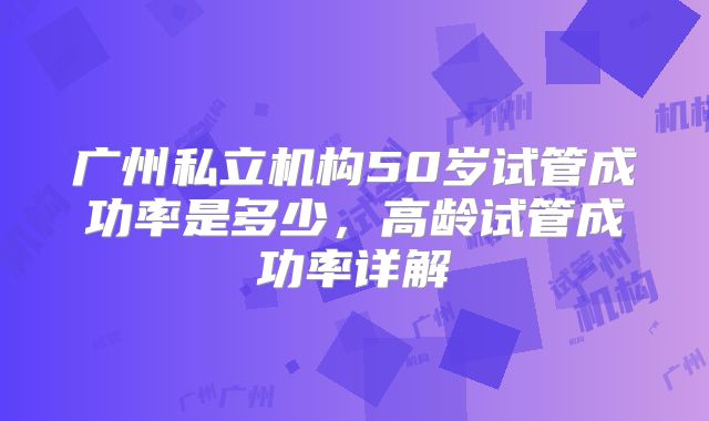 广州私立机构50岁试管成功率是多少，高龄试管成功率详解