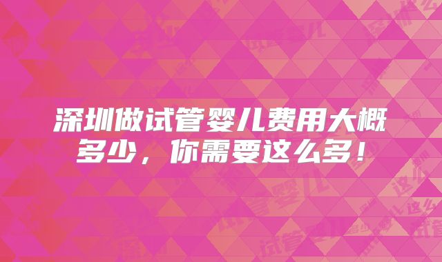 深圳做试管婴儿费用大概多少，你需要这么多！