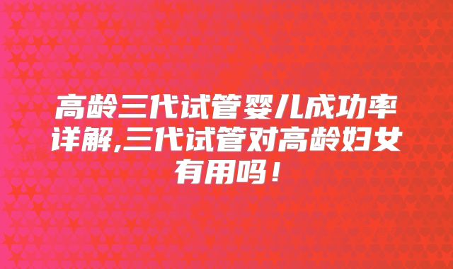 高龄三代试管婴儿成功率详解,三代试管对高龄妇女有用吗！