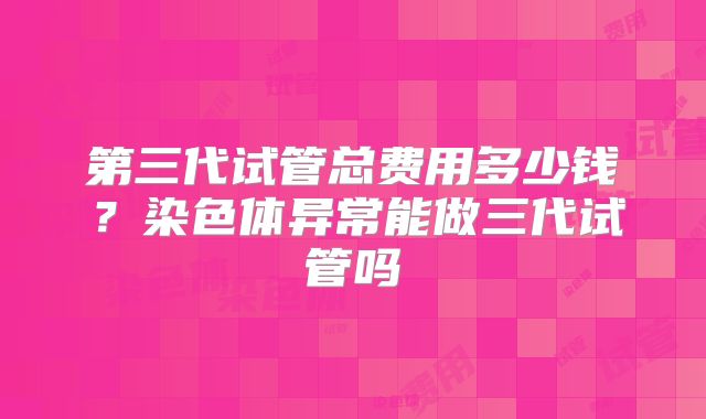 第三代试管总费用多少钱?染色体异常能做三代试管吗