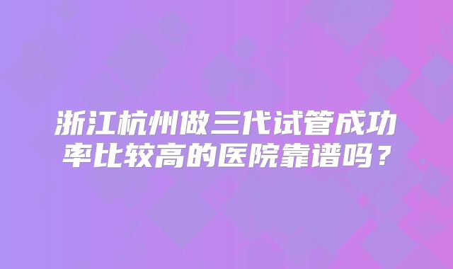 浙江杭州做三代试管成功率比较高的医院靠谱吗？