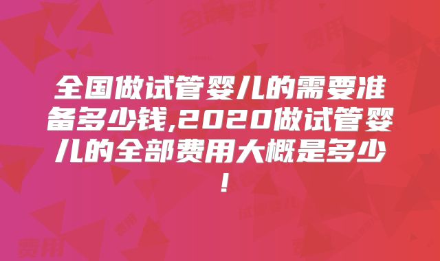 全国做试管婴儿的需要准备多少钱,2020做试管婴儿的全部费用大概是多少！