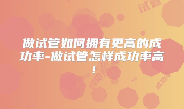 做试管如何拥有更高的成功率-做试管怎样成功率高！