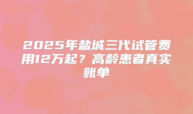 2025年盐城三代试管费用12万起？高龄患者真实账单