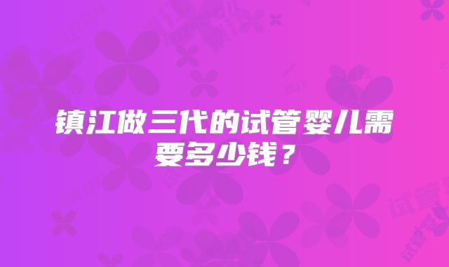 镇江做三代的试管婴儿需要多少钱？