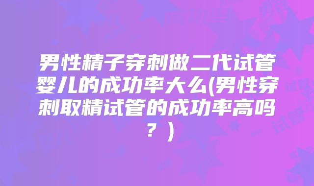 男性精子穿刺做二代试管婴儿的成功率大么(男性穿刺取精试管的成功率高吗?)
