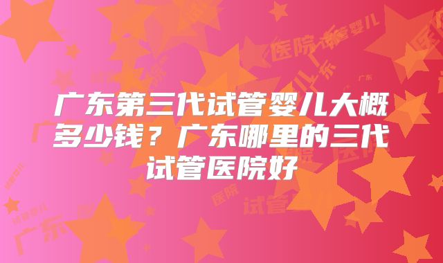 广东第三代试管婴儿大概多少钱？广东哪里的三代试管医院好