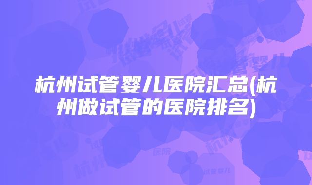 杭州试管婴儿医院汇总(杭州做试管的医院排名)