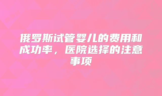 俄罗斯试管婴儿的费用和成功率，医院选择的注意事项