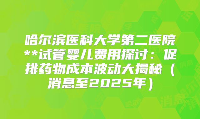 哈尔滨医科大学第二医院**试管婴儿费用探讨:促排药物成本波动大揭秘(消息至2025年)