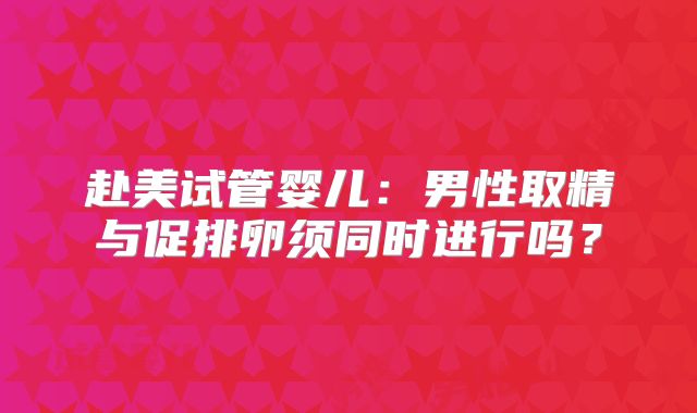赴美试管婴儿:男性取精与促排卵须同时进行吗?