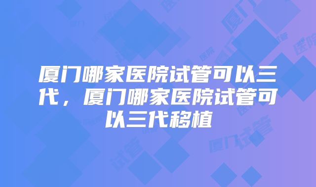 厦门哪家医院试管可以三代，厦门哪家医院试管可以三代移植