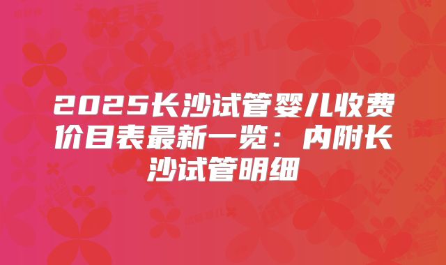 2025长沙试管婴儿收费价目表最新一览：内附长沙试管明细
