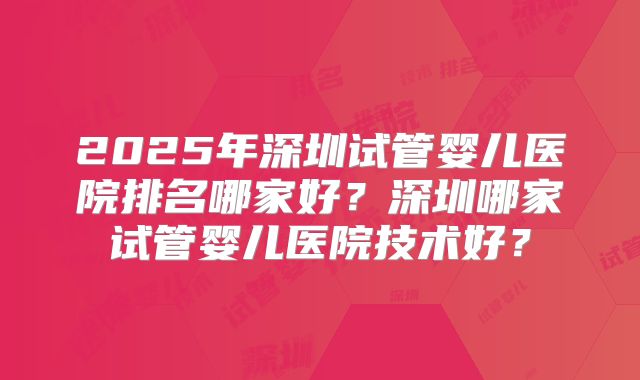 2025年深圳试管婴儿医院排名哪家好？深圳哪家试管婴儿医院技术好？