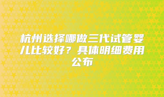 杭州选择哪做三代试管婴儿比较好？具体明细费用公布