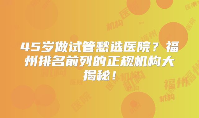 45岁做试管愁选医院？福州排名前列的正规机构大揭秘！