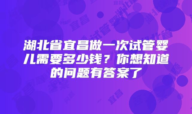 湖北省宜昌做一次试管婴儿需要多少钱？你想知道的问题有答案了