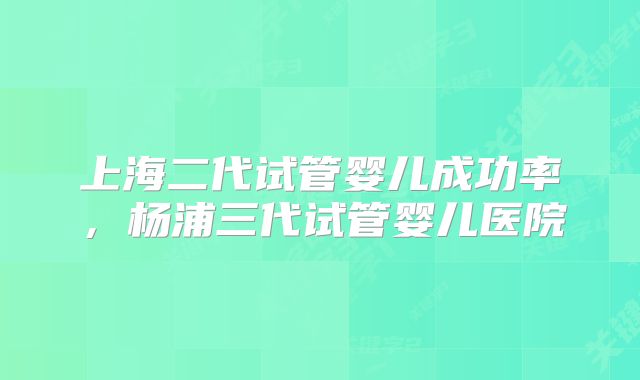 上海二代试管婴儿成功率,杨浦三代试管婴儿医院