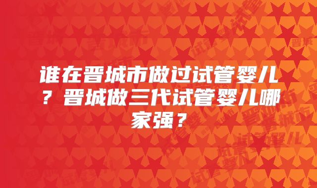 谁在晋城市做过试管婴儿？晋城做三代试管婴儿哪家强？