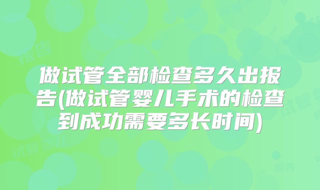 做试管全部检查多久出报告(做试管婴儿手术的检查到成功需要多长时间)