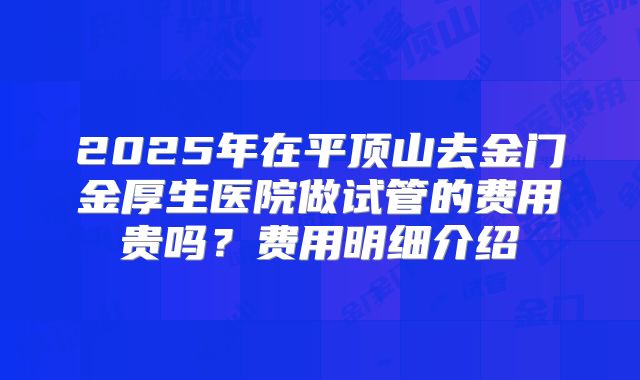 2025年在平顶山去金门金厚生医院做试管的费用贵吗？费用明细介绍