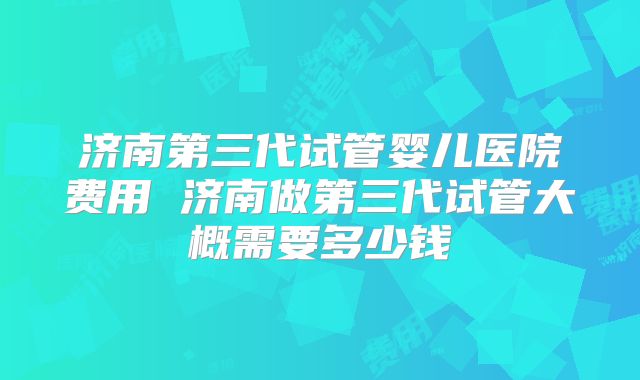 济南第三代试管婴儿医院费用 济南做第三代试管大概需要多少钱