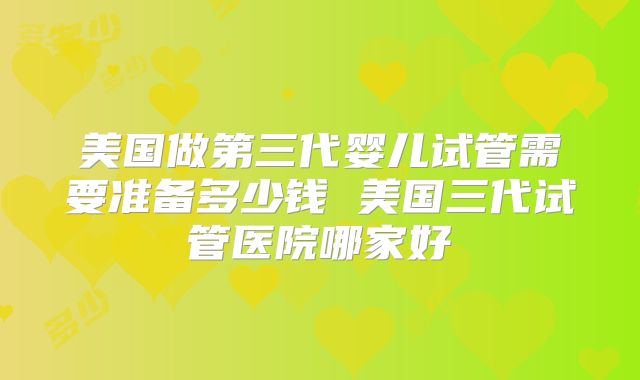美国做第三代婴儿试管需要准备多少钱 美国三代试管医院哪家好