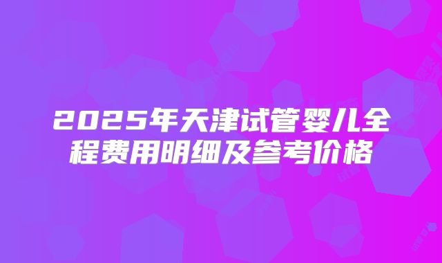 2025年天津试管婴儿全程费用明细及参考价格