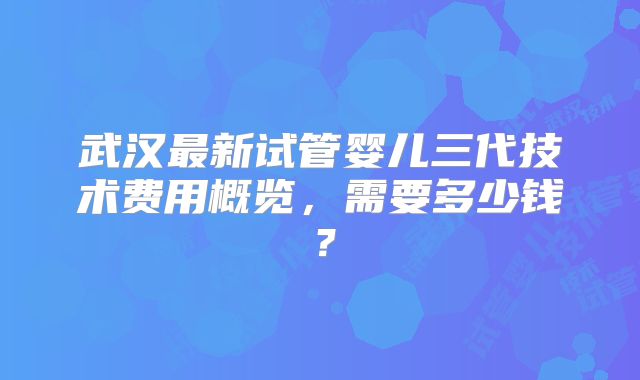 武汉最新试管婴儿三代技术费用概览，需要多少钱？