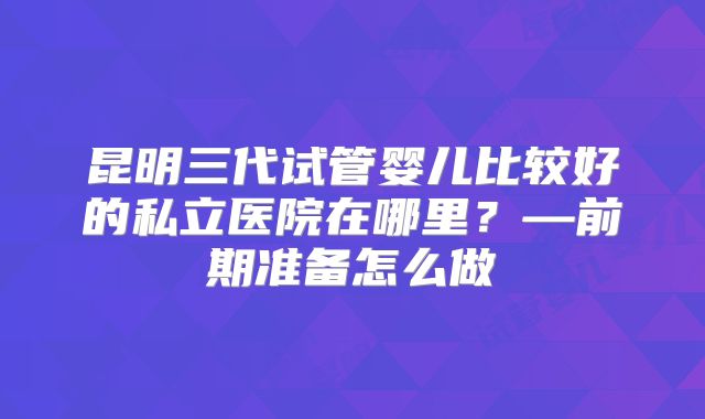 昆明三代试管婴儿比较好的私立医院在哪里？—前期准备怎么做
