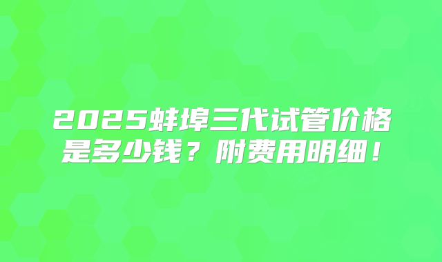 2025蚌埠三代试管价格是多少钱？附费用明细！