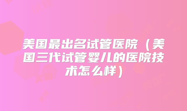 美国最出名试管医院（美国三代试管婴儿的医院技术怎么样）