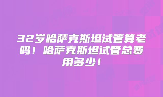 32岁哈萨克斯坦试管算老吗！哈萨克斯坦试管总费用多少！