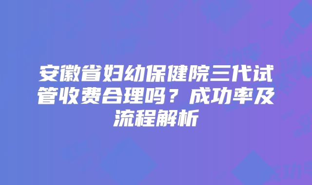 安徽省妇幼保健院三代试管收费合理吗？成功率及流程解析