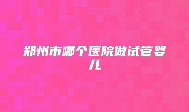 郑州市哪个医院做试管婴儿