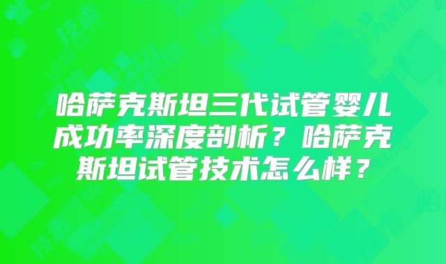 哈萨克斯坦三代试管婴儿成功率深度剖析？哈萨克斯坦试管技术怎么样？