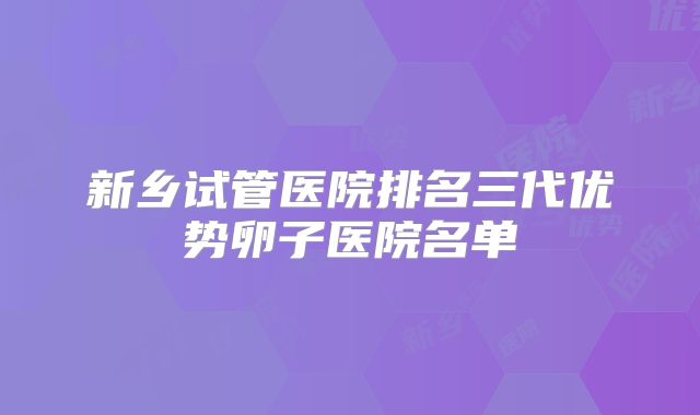 新乡试管医院排名三代优势卵子医院名单